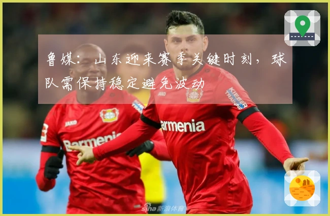 鲁媒：山东迎来赛季关键时刻，球队需保持稳定避免波动