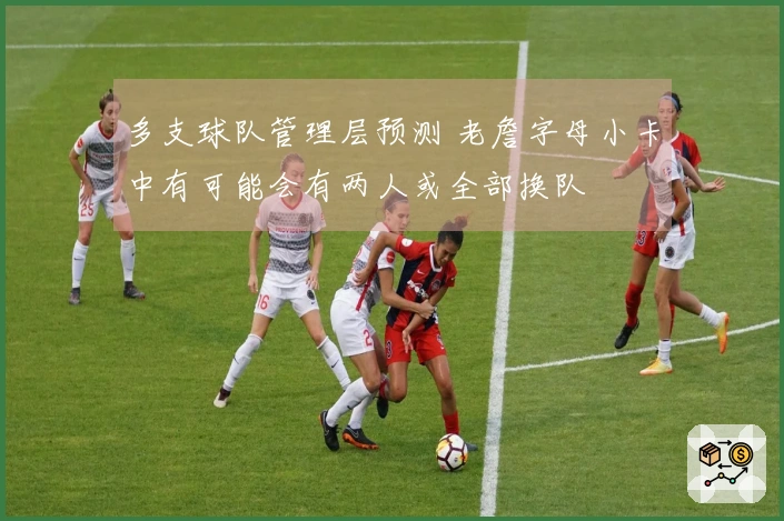 多支球队管理层预测 老詹字母小卡中有可能会有两人或全部换队