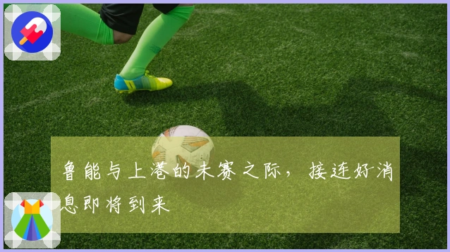 鲁能与上港的未赛之际，接连好消息即将到来