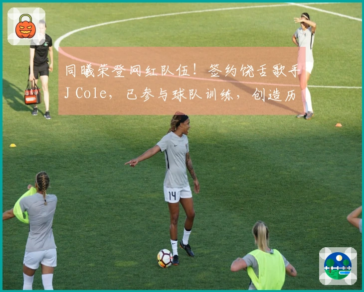同曦荣登网红队伍！签约饶舌歌手J Cole，已参与球队训练，创造历史第一档