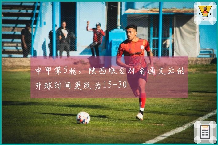 中甲第5轮，陕西联合对南通支云的开球时间更改为15-30