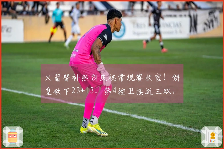 火箭替补热烈庆祝常规赛收官！饼皇砍下23+13，第4控卫接近三双，牛顿迎来首秀