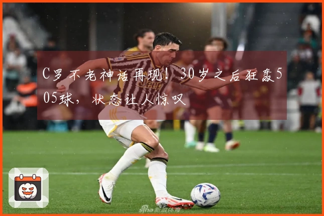 C罗不老神话再现！30岁之后狂轰505球，状态让人惊叹