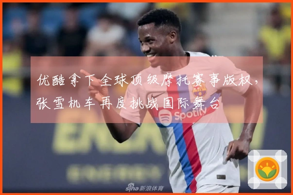 优酷拿下全球顶级摩托赛事版权，张雪机车再度挑战国际舞台