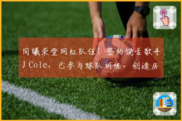 同曦荣登网红队伍！签约饶舌歌手J Cole，已参与球队训练，创造历史第一档