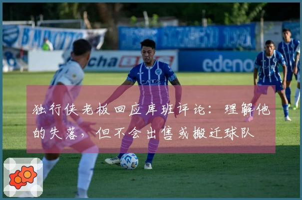 独行侠老板回应库班评论：理解他的失落，但不会出售或搬迁球队