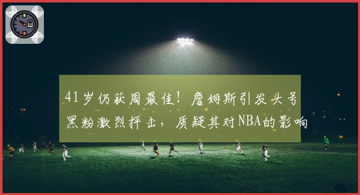 41岁仍获周最佳！詹姆斯引发头号黑粉激烈抨击，质疑其对NBA的影响