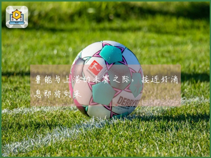 鲁能与上港的未赛之际，接连好消息即将到来