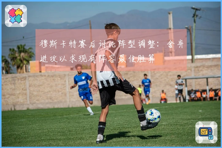 穆斯卡特赛后讨论阵型调整：舍弃进攻以求现有阵容最佳胜算