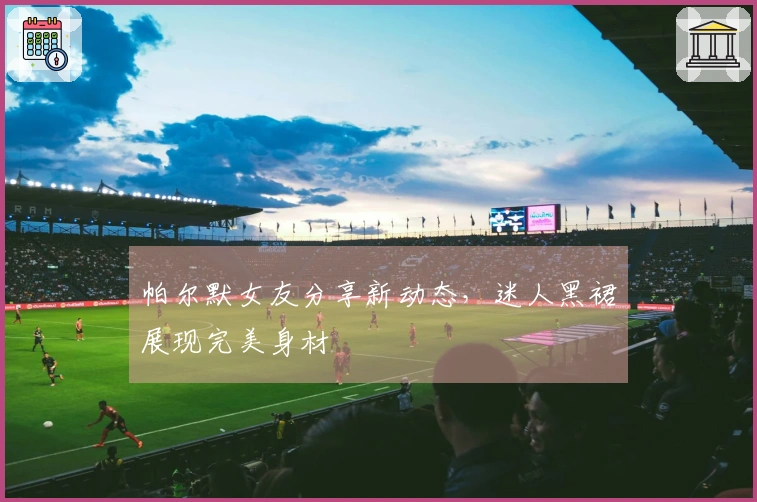 帕尔默女友分享新动态，迷人黑裙展现完美身材