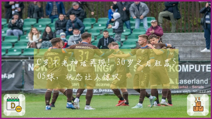 C罗不老神话再现！30岁之后狂轰505球，状态让人惊叹