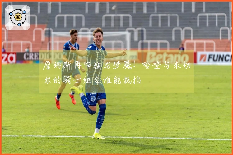 詹姆斯再临猛龙梦魇！哈登与米切尔的骑士组合谁能抵挡