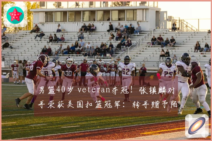 男篮40岁 veteran夺冠！张镇麟对手荣获美国扣篮冠军：转手赠予陌生人一辆车