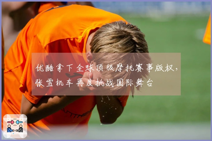 优酷拿下全球顶级摩托赛事版权,张雪机车再度挑战国际舞台