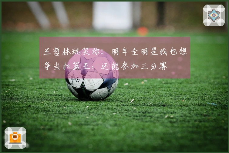 王哲林玩笑称：明年全明星我也想争当扣篮王，还能参加三分赛
